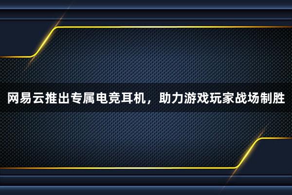 网易云推出专属电竞耳机，助力游戏玩家战场制胜