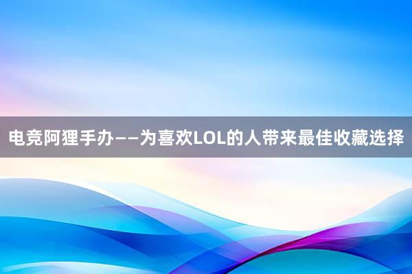 电竞阿狸手办——为喜欢LOL的人带来最佳收藏选择