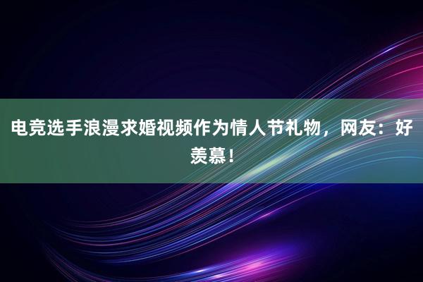 电竞选手浪漫求婚视频作为情人节礼物，网友：好羡慕！