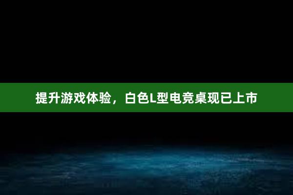 提升游戏体验，白色L型电竞桌现已上市