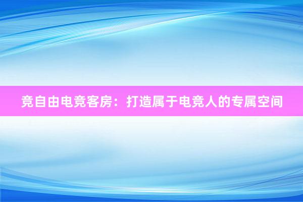 竞自由电竞客房：打造属于电竞人的专属空间