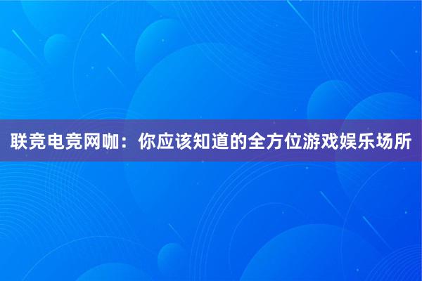 联竞电竞网咖：你应该知道的全方位游戏娱乐场所