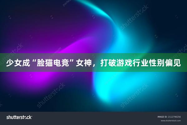 少女成“脸猫电竞”女神，打破游戏行业性别偏见