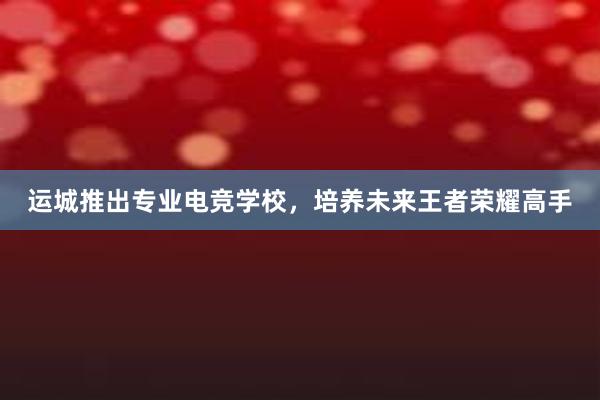 运城推出专业电竞学校，培养未来王者荣耀高手