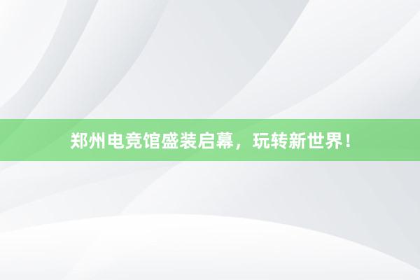 郑州电竞馆盛装启幕，玩转新世界！