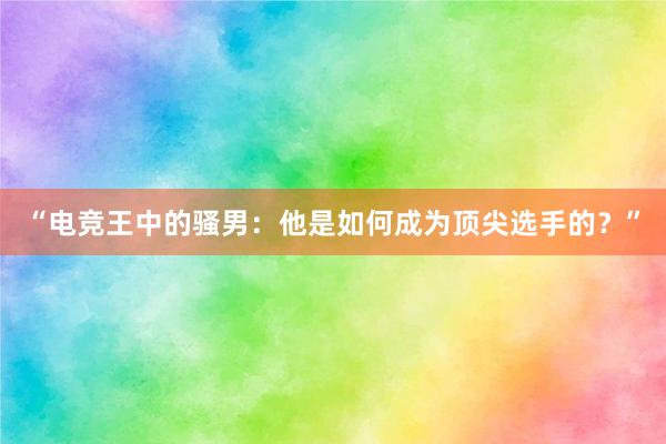 “电竞王中的骚男：他是如何成为顶尖选手的？”