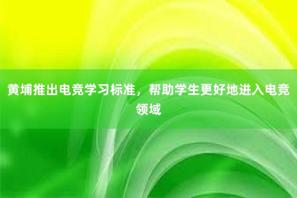 黄埔推出电竞学习标准，帮助学生更好地进入电竞领域