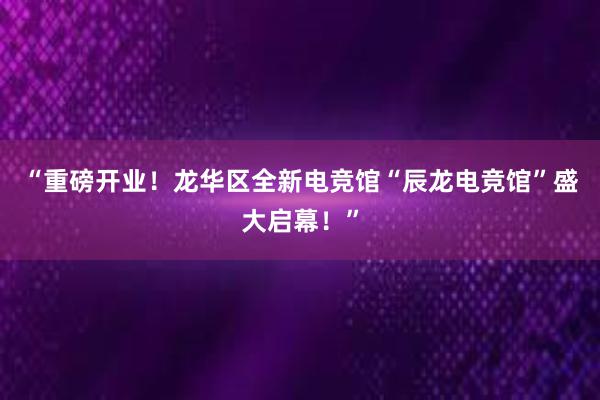 “重磅开业！龙华区全新电竞馆“辰龙电竞馆”盛大启幕！”